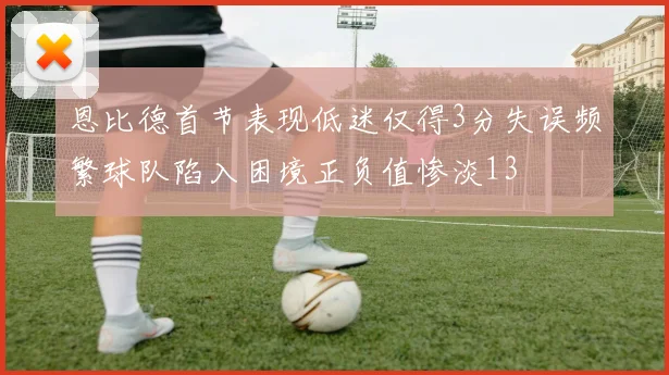恩比德首节表现低迷仅得3分失误频繁球队陷入困境正负值惨淡13
