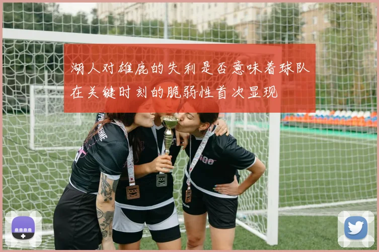 湖人对雄鹿的失利是否意味着球队在关键时刻的脆弱性首次显现