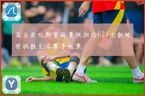 亚当劳伦斯重返曼联担任U21主教练将执教至本赛季结束