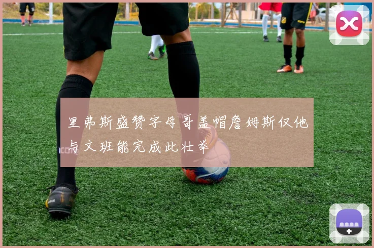 里弗斯盛赞字母哥盖帽詹姆斯仅他与文班能完成此壮举