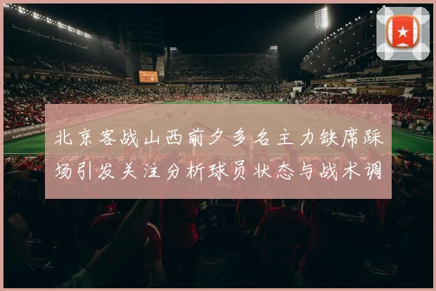 北京客战山西前夕多名主力缺席踩场引发关注分析球员状态与战术调整