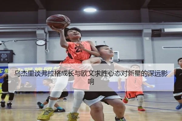 乌杰里谈弗拉格成长与欧文求胜心态对新星的深远影响 | IMSports